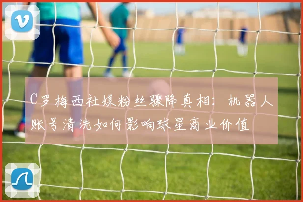 C罗梅西社媒粉丝骤降真相：机器人账号清洗如何影响球星商业价值