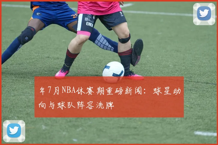 年7月NBA休赛期重磅新闻:球星动向与球队阵容洗牌
