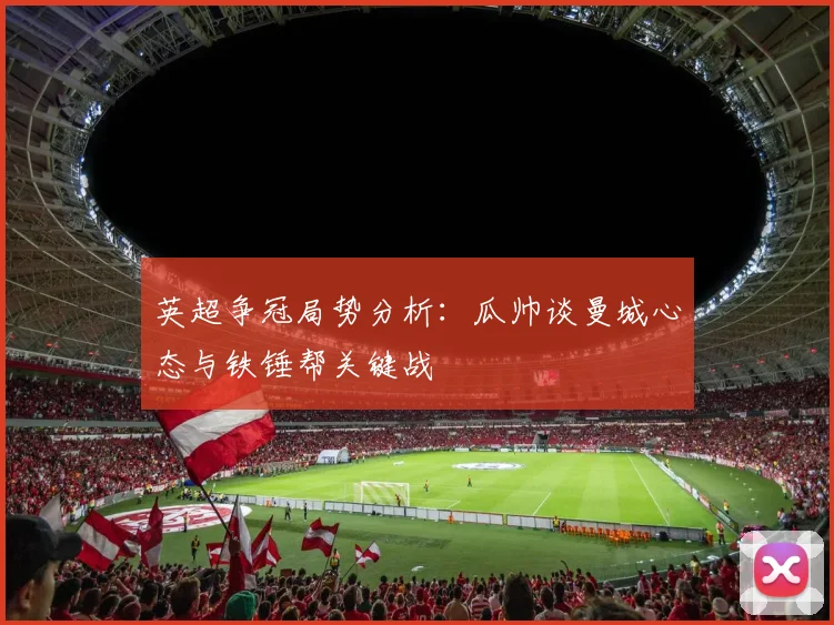 英超争冠局势分析：瓜帅谈曼城心态与铁锤帮关键战