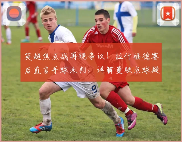 英超焦点战再现争议！拉什福德赛后直言手球未判，详解曼联点球疑云与裁判规则