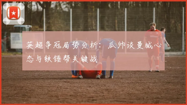 英超争冠局势分析:瓜帅谈曼城心态与铁锤帮关键战