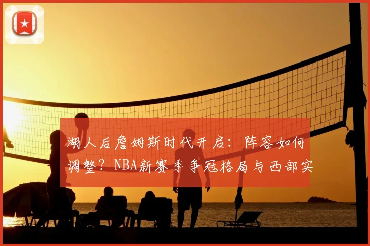 湖人后詹姆斯时代开启：阵容如何调整？NBA新赛季争冠格局与西部实力演变前瞻